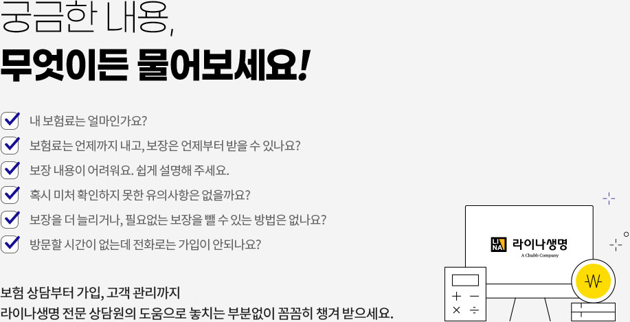 궁금한 내용, 무엇이든 물어보세요! 내 보험료는 얼마인가요? 보험료는 언제까지 내고, 보장은 언제부터 받을 수 있나요? 보장 내용이 어려워요. 쉽게 설명해 주세요. 혹시 미처 확인하지 못한 유의사항은 없을까요? 보장을 더 늘리거나, 필요없는 보장을 뺄 수 있는 방법은 없나요? 방문할 시간이 없는데 전화로는 가입이 안되나요? 보험 상담부터 가입, 고객 관리까지 라이나생명 전문 상담원의 도움으로 놓치는 부분없이 꼼꼼히 챙겨받으세요.